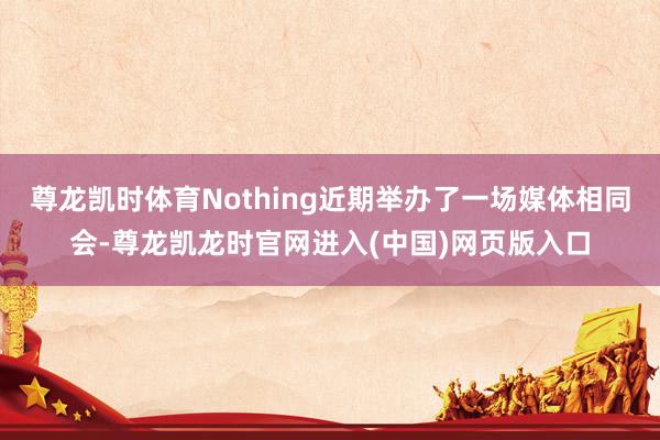 尊龙凯时体育Nothing近期举办了一场媒体相同会-尊龙凯龙时官网进入(中国)网页版入口