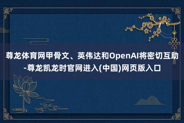 尊龙体育网甲骨文、英伟达和OpenAI将密切互助-尊龙凯龙时官网进入(中国)网页版入口