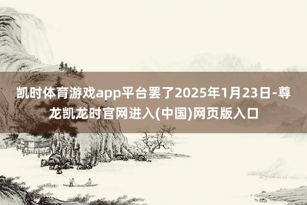 凯时体育游戏app平台罢了2025年1月23日-尊龙凯龙时官网进入(中国)网页版入口