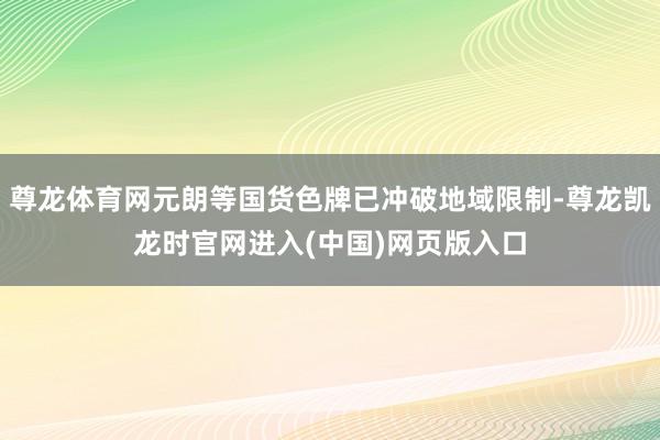 尊龙体育网元朗等国货色牌已冲破地域限制-尊龙凯龙时官网进入(中国)网页版入口