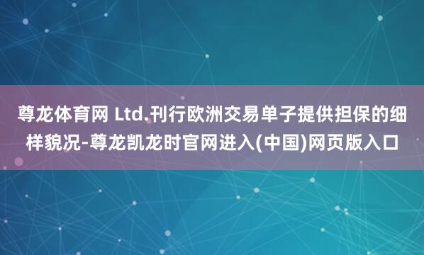 尊龙体育网 Ltd.刊行欧洲交易单子提供担保的细样貌况-尊龙凯龙时官网进入(中国)网页版入口