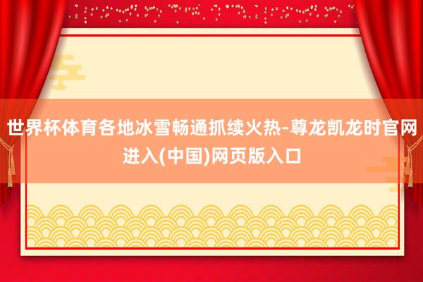 世界杯体育各地冰雪畅通抓续火热-尊龙凯龙时官网进入(中国)网页版入口