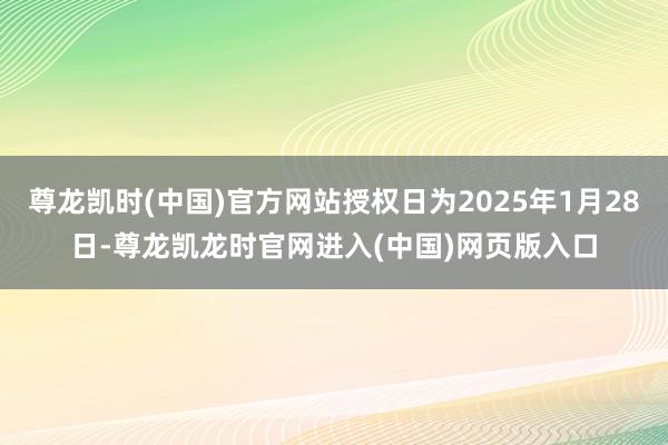 尊龙凯时(中国)官方网站授权日为2025年1月28日-尊龙凯龙时官网进入(中国)网页版入口
