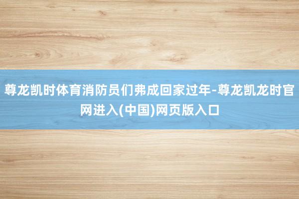 尊龙凯时体育消防员们弗成回家过年-尊龙凯龙时官网进入(中国)网页版入口