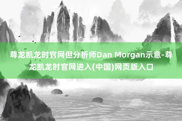 尊龙凯龙时官网但分析师Dan Morgan示意-尊龙凯龙时官网进入(中国)网页版入口