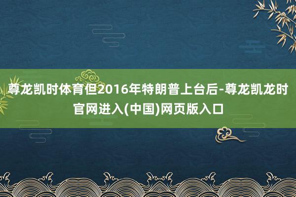 尊龙凯时体育但2016年特朗普上台后-尊龙凯龙时官网进入(中国)网页版入口