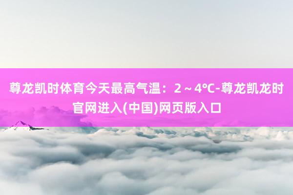 尊龙凯时体育今天最高气温：2～4℃-尊龙凯龙时官网进入(中国)网页版入口