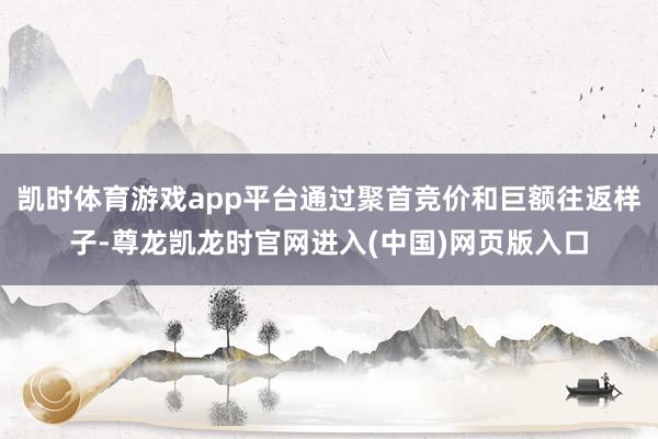 凯时体育游戏app平台通过聚首竞价和巨额往返样子-尊龙凯龙时官网进入(中国)网页版入口