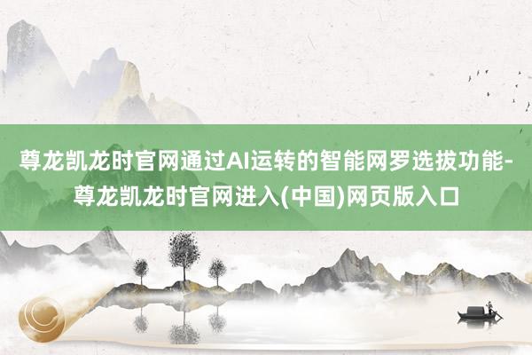 尊龙凯龙时官网通过AI运转的智能网罗选拔功能-尊龙凯龙时官网进入(中国)网页版入口