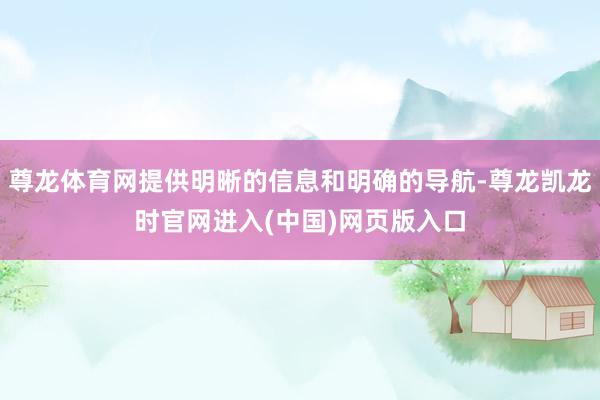 尊龙体育网提供明晰的信息和明确的导航-尊龙凯龙时官网进入(中国)网页版入口