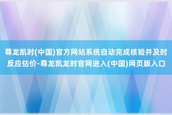 尊龙凯时(中国)官方网站系统自动完成核验并及时反应估价-尊龙凯龙时官网进入(中国)网页版入口