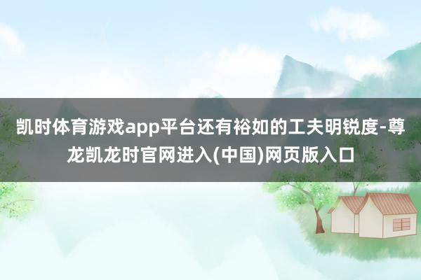 凯时体育游戏app平台还有裕如的工夫明锐度-尊龙凯龙时官网进入(中国)网页版入口