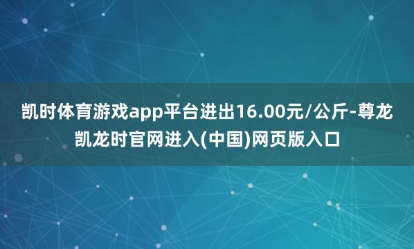凯时体育游戏app平台进出16.00元/公斤-尊龙凯龙时官网进入(中国)网页版入口