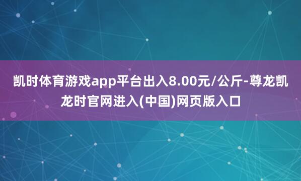 凯时体育游戏app平台出入8.00元/公斤-尊龙凯龙时官网进入(中国)网页版入口