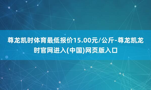尊龙凯时体育最低报价15.00元/公斤-尊龙凯龙时官网进入(中国)网页版入口