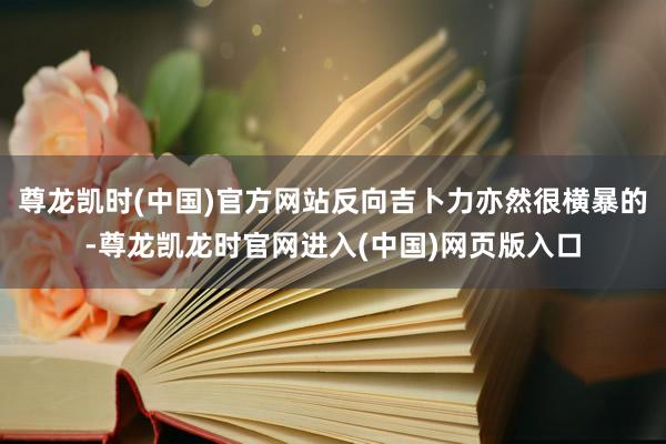 尊龙凯时(中国)官方网站反向吉卜力亦然很横暴的-尊龙凯龙时官网进入(中国)网页版入口