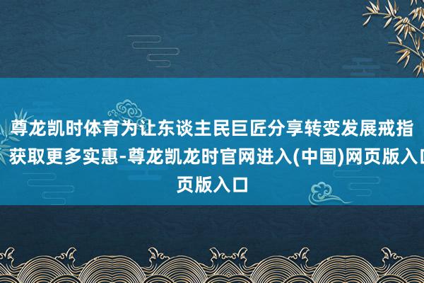 尊龙凯时体育为让东谈主民巨匠分享转变发展戒指、获取更多实惠-尊龙凯龙时官网进入(中国)网页版入口