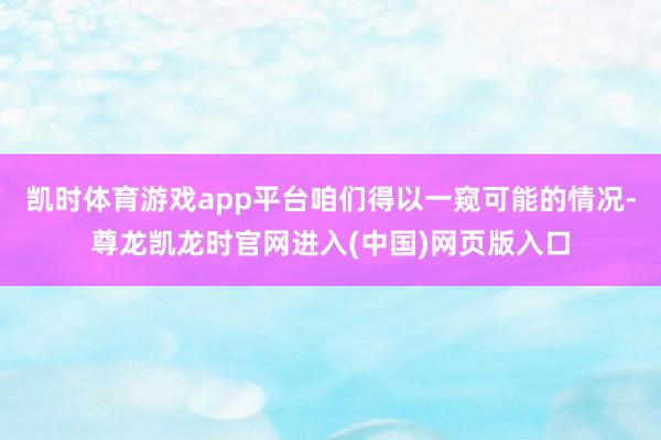 凯时体育游戏app平台咱们得以一窥可能的情况-尊龙凯龙时官网进入(中国)网页版入口