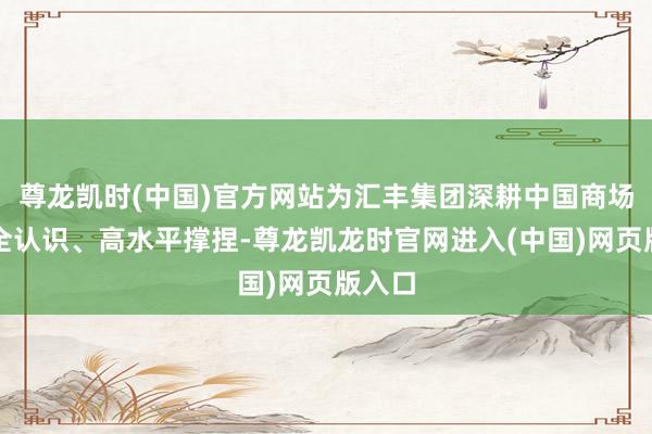 尊龙凯时(中国)官方网站为汇丰集团深耕中国商场提供全认识、高水平撑捏-尊龙凯龙时官网进入(中国)网页版入口