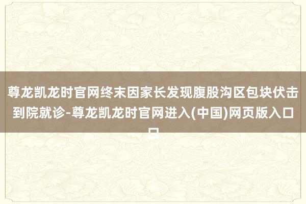 尊龙凯龙时官网终末因家长发现腹股沟区包块伏击到院就诊-尊龙凯龙时官网进入(中国)网页版入口