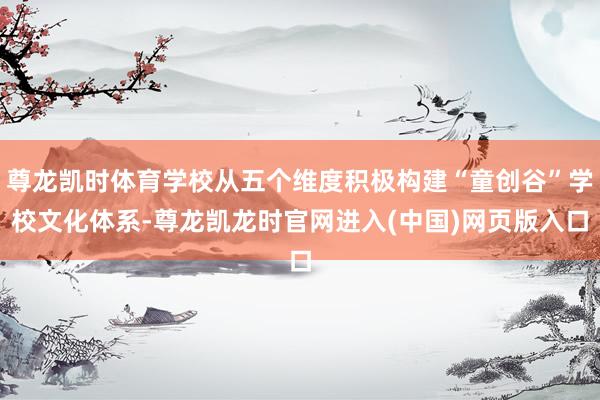 尊龙凯时体育学校从五个维度积极构建“童创谷”学校文化体系-尊龙凯龙时官网进入(中国)网页版入口