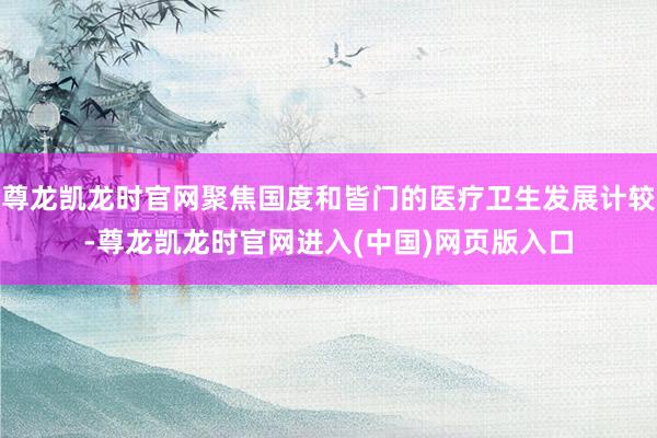 尊龙凯龙时官网聚焦国度和皆门的医疗卫生发展计较-尊龙凯龙时官网进入(中国)网页版入口