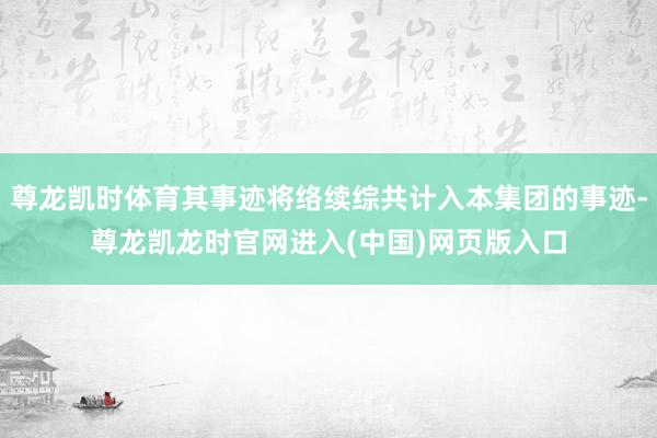 尊龙凯时体育其事迹将络续综共计入本集团的事迹-尊龙凯龙时官网进入(中国)网页版入口