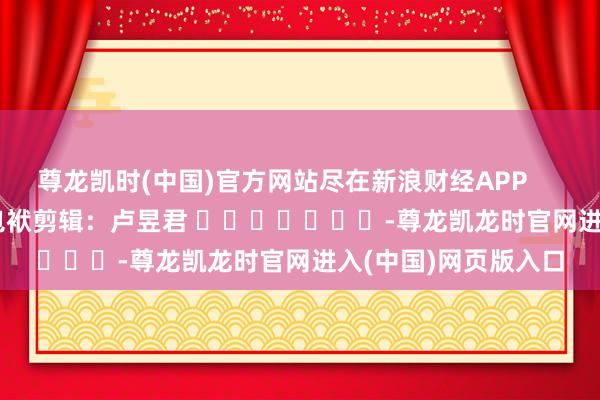 尊龙凯时(中国)官方网站尽在新浪财经APP            						包袱剪辑：卢昱君 							-尊龙凯龙时官网进入(中国)网页版入口