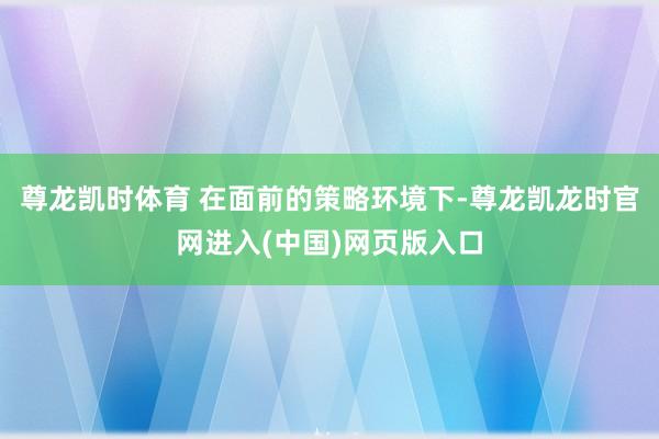 尊龙凯时体育 　　在面前的策略环境下-尊龙凯龙时官网进入(中国)网页版入口