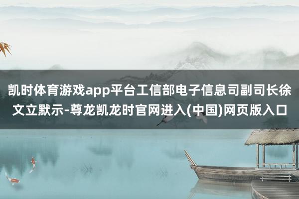 凯时体育游戏app平台工信部电子信息司副司长徐文立默示-尊龙凯龙时官网进入(中国)网页版入口