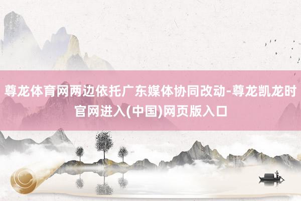 尊龙体育网两边依托广东媒体协同改动-尊龙凯龙时官网进入(中国)网页版入口