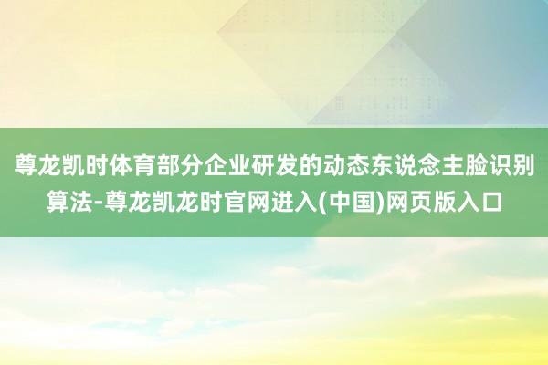 尊龙凯时体育部分企业研发的动态东说念主脸识别算法-尊龙凯龙时官网进入(中国)网页版入口