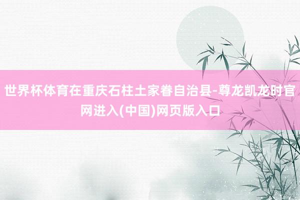 世界杯体育在重庆石柱土家眷自治县-尊龙凯龙时官网进入(中国)网页版入口