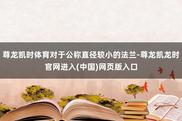 尊龙凯时体育对于公称直径较小的法兰-尊龙凯龙时官网进入(中国)网页版入口