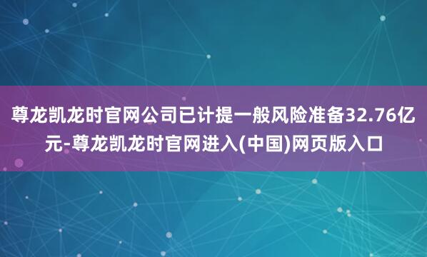 尊龙凯龙时官网公司已计提一般风险准备32.76亿元-尊龙凯龙时官网进入(中国)网页版入口