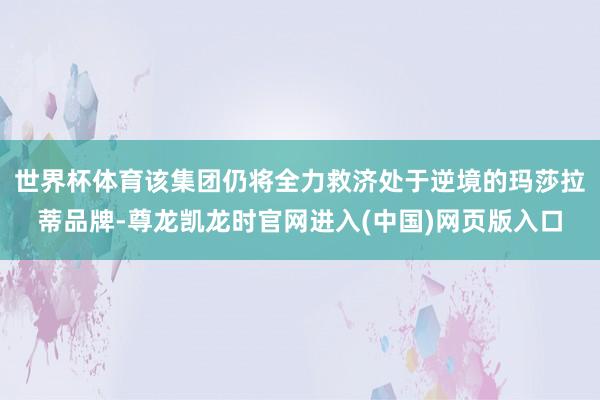 世界杯体育该集团仍将全力救济处于逆境的玛莎拉蒂品牌-尊龙凯龙时官网进入(中国)网页版入口