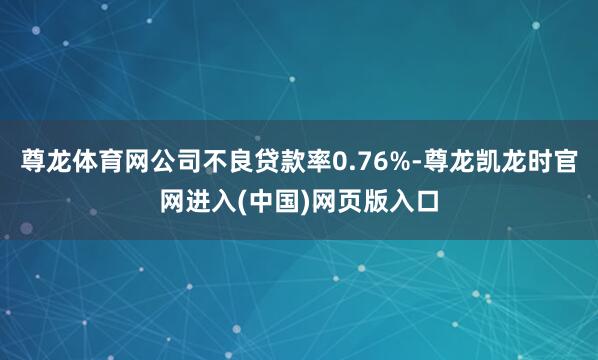 尊龙体育网公司不良贷款率0.76%-尊龙凯龙时官网进入(中国)网页版入口