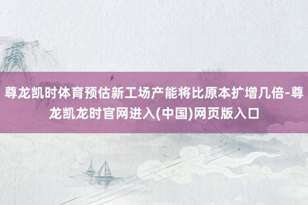 尊龙凯时体育预估新工场产能将比原本扩增几倍-尊龙凯龙时官网进入(中国)网页版入口
