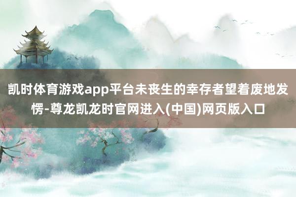 凯时体育游戏app平台未丧生的幸存者望着废地发愣-尊龙凯龙时官网进入(中国)网页版入口