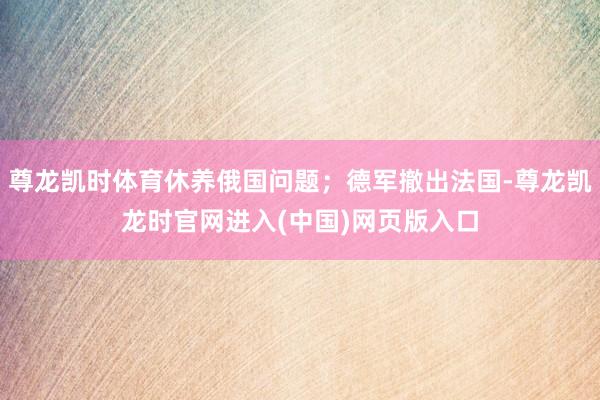 尊龙凯时体育休养俄国问题；德军撤出法国-尊龙凯龙时官网进入(中国)网页版入口