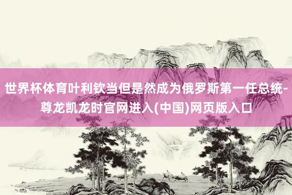世界杯体育叶利钦当但是然成为俄罗斯第一任总统-尊龙凯龙时官网进入(中国)网页版入口