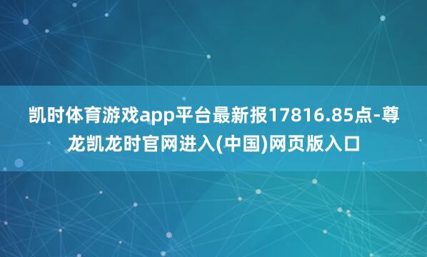 凯时体育游戏app平台最新报17816.85点-尊龙凯龙时官网进入(中国)网页版入口