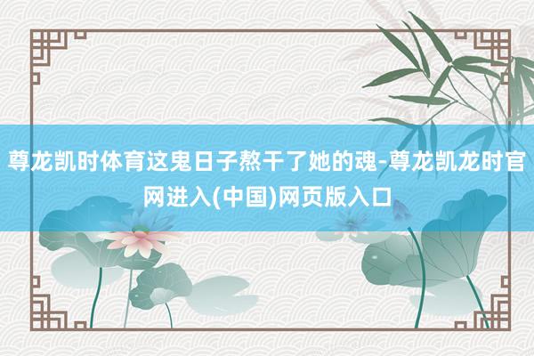 尊龙凯时体育这鬼日子熬干了她的魂-尊龙凯龙时官网进入(中国)网页版入口