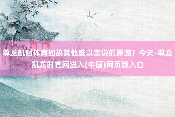 尊龙凯时体育如故其他难以言说的原因？今天-尊龙凯龙时官网进入(中国)网页版入口
