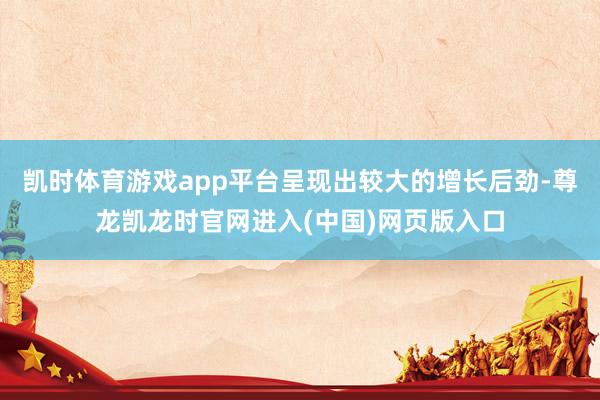凯时体育游戏app平台呈现出较大的增长后劲-尊龙凯龙时官网进入(中国)网页版入口