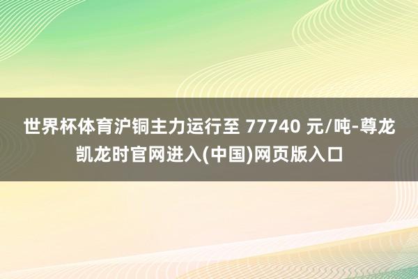 世界杯体育沪铜主力运行至 77740 元/吨-尊龙凯龙时官网进入(中国)网页版入口