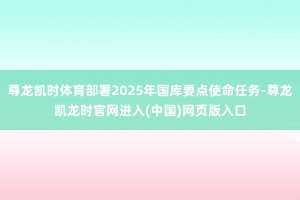 尊龙凯时体育部署2025年国库要点使命任务-尊龙凯龙时官网进入(中国)网页版入口