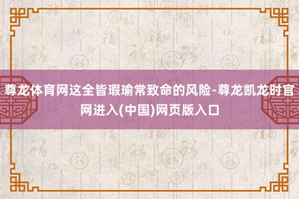 尊龙体育网这全皆瑕瑜常致命的风险-尊龙凯龙时官网进入(中国)网页版入口