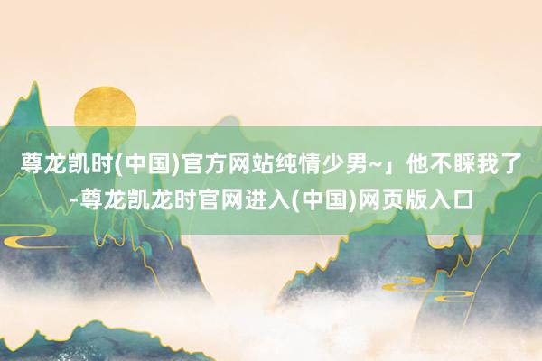 尊龙凯时(中国)官方网站纯情少男~」他不睬我了-尊龙凯龙时官网进入(中国)网页版入口