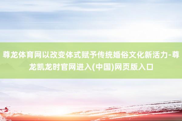 尊龙体育网以改变体式赋予传统婚俗文化新活力-尊龙凯龙时官网进入(中国)网页版入口